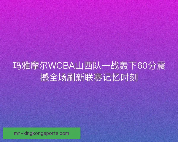 玛雅摩尔WCBA山西队一战轰下60分震撼全场刷新联赛记忆时刻